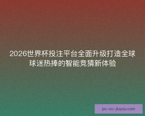 2026世界杯投注平台全面升级打造全球球迷热捧的智能竞猜新体验
