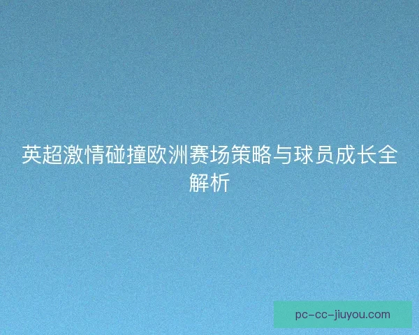 英超激情碰撞欧洲赛场策略与球员成长全解析