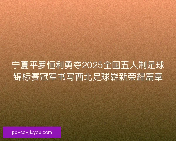 宁夏平罗恒利勇夺2025全国五人制足球锦标赛冠军书写西北足球崭新荣耀篇章